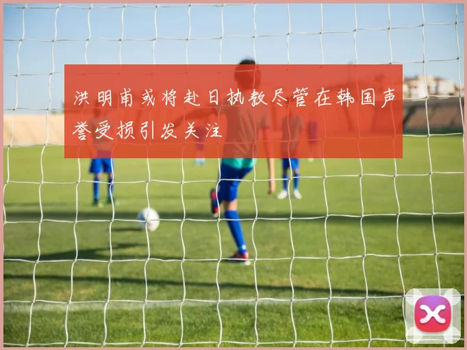 洪明甫或将赴日执教尽管在韩国声誉受损引发关注