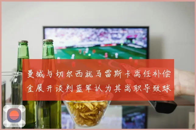 曼城与切尔西就马雷斯卡离任补偿金展开谈判蓝军认为其离职导致球队崩盘