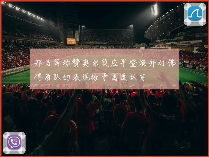 邦马蒂称赞奥尔莫应早登场并对佛得角队的表现给予高度认可