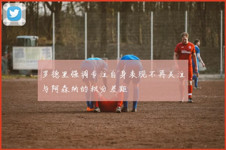 罗德里强调专注自身表现不再关注与阿森纳的积分差距