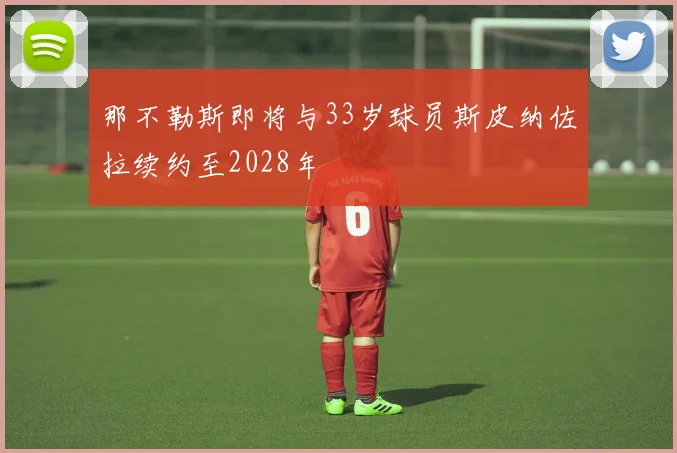那不勒斯即将与33岁球员斯皮纳佐拉续约至2028年