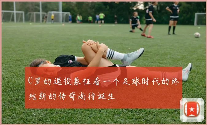 C罗的退役象征着一个足球时代的终结新的传奇尚待诞生