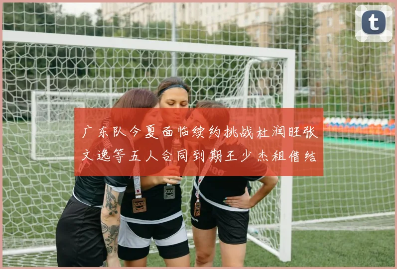 广东队今夏面临续约挑战杜润旺张文逸等五人合同到期王少杰租借结束