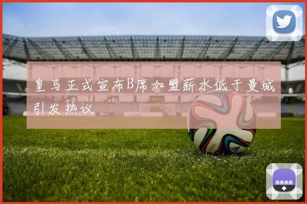 皇马正式宣布B席加盟薪水低于曼城引发热议