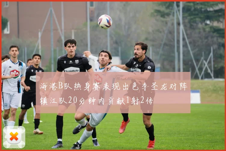 海港B队热身赛表现出色李圣龙对阵镇江队20分钟内贡献1射2传