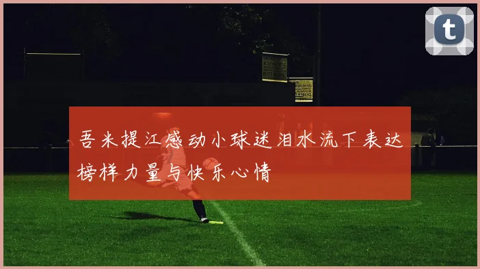 吾米提江感动小球迷泪水流下表达榜样力量与快乐心情