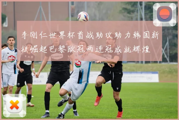 李刚仁世界杯首战助攻助力韩国新核崛起巴黎欧冠两连冠成就辉煌