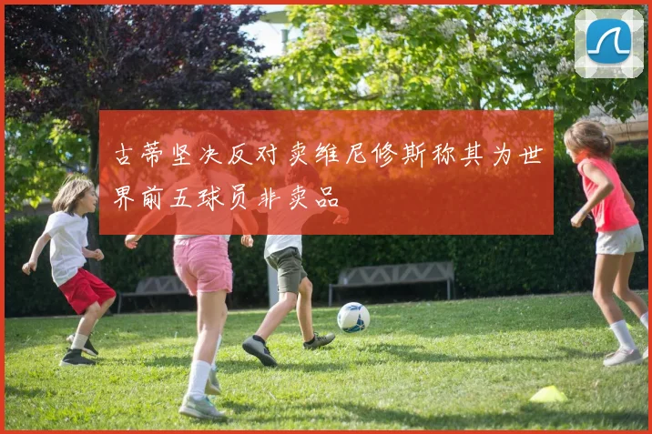 古蒂坚决反对卖维尼修斯称其为世界前五球员非卖品
