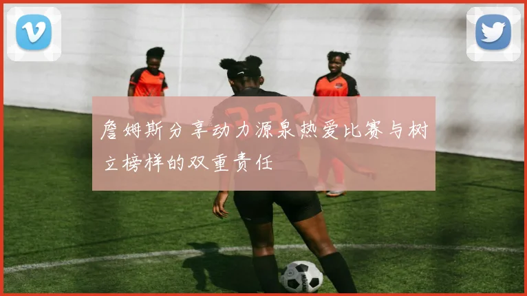詹姆斯分享动力源泉热爱比赛与树立榜样的双重责任