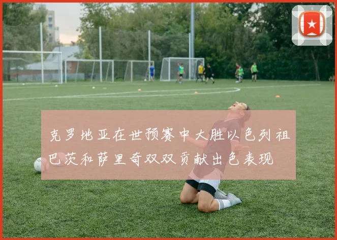 克罗地亚在世预赛中大胜以色列祖巴茨和萨里奇双双贡献出色表现