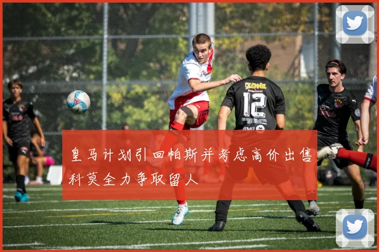 皇马计划引回帕斯并考虑高价出售科莫全力争取留人