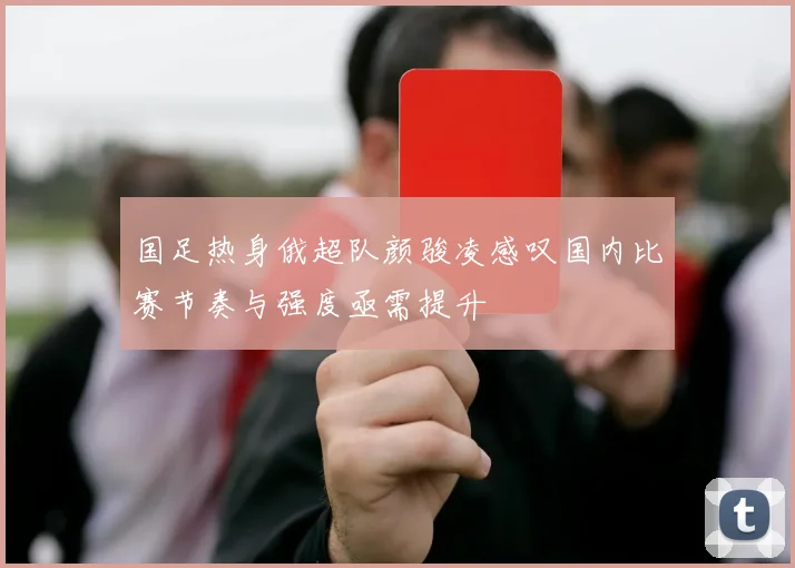 国足热身俄超队颜骏凌感叹国内比赛节奏与强度亟需提升