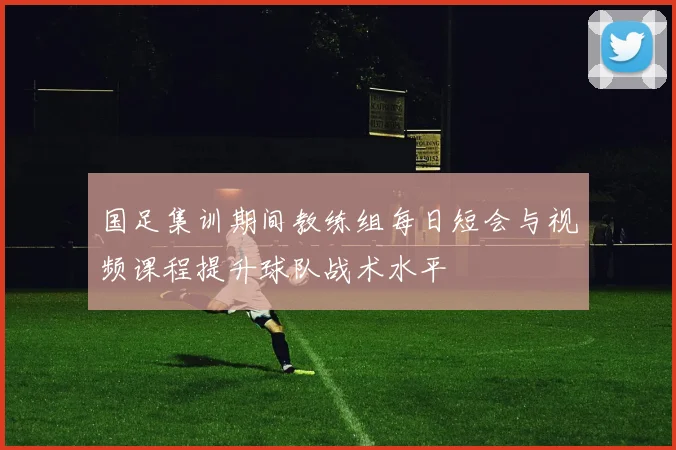 国足集训期间教练组每日短会与视频课程提升球队战术水平