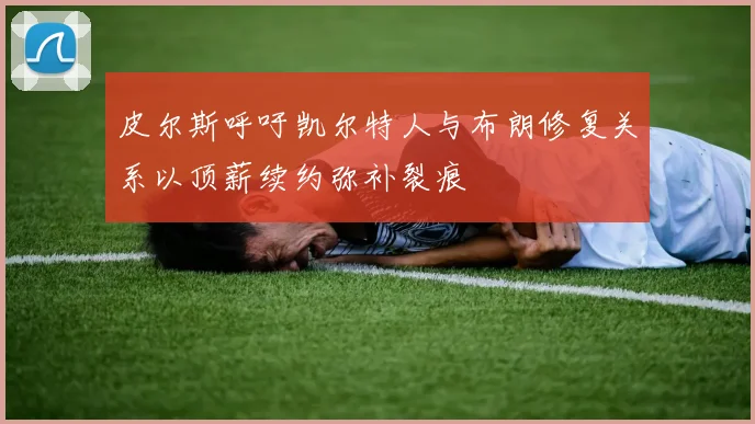 皮尔斯呼吁凯尔特人与布朗修复关系以顶薪续约弥补裂痕