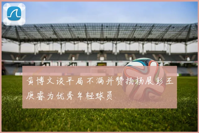 黄博文谈平局不满并赞扬杨展彭王庚睿为优秀年轻球员
