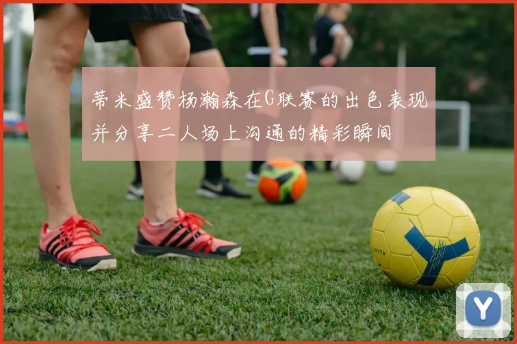 蒂米盛赞杨瀚森在G联赛的出色表现并分享二人场上沟通的精彩瞬间