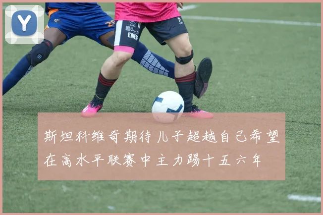 斯坦科维奇期待儿子超越自己希望在高水平联赛中主力踢十五六年