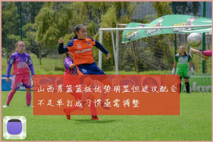山西男篮篮板优势明显但进攻配合不足单打成习惯亟需调整