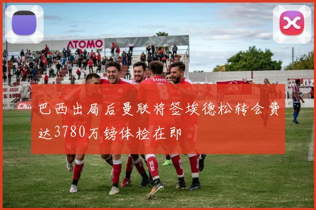 巴西出局后曼联将签埃德松转会费达3780万镑体检在即