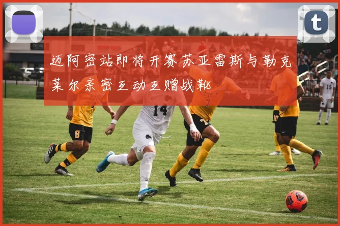 迈阿密站即将开赛苏亚雷斯与勒克莱尔亲密互动互赠战靴