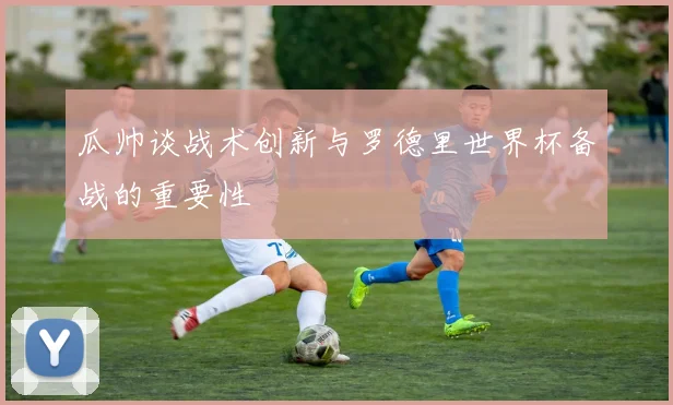 瓜帅谈战术创新与罗德里世界杯备战的重要性