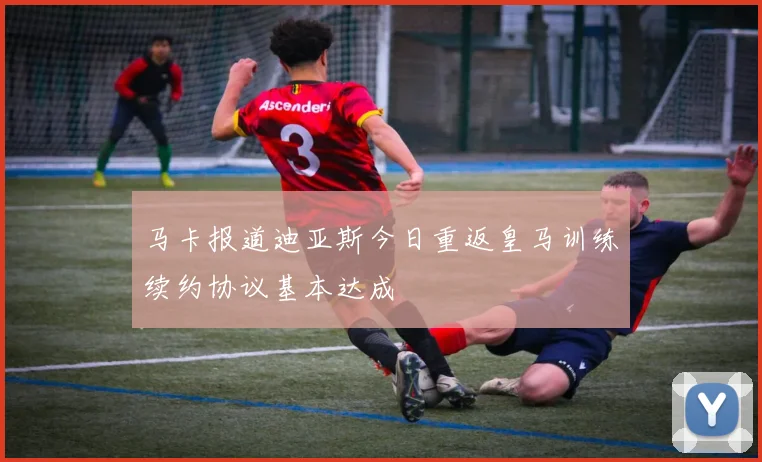 马卡报道迪亚斯今日重返皇马训练续约协议基本达成