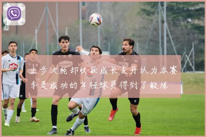 止步次轮却收获成长麦丹认为本赛季是成功的年轻球员得到了锻炼